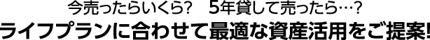 今売ったらいくら？　5年貸して売ったら…？ライフプランに合わせて最適な資産活用をご提案！